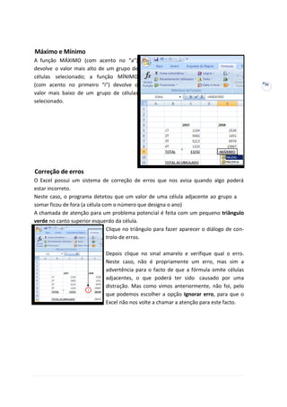 35
Máximo e Mínimo
A função MÁXIMO (com acento no “a”)
devolve o valor mais alto de um grupo de
células selecionado; a função MÍNIMO
(com acento no primeiro “i”) devolve o
valor mais baixo de um grupo de células
selecionado.
Correção de erros
O Excel possui um sistema de correção de erros que nos avisa quando algo poderá
estar incorreto.
Neste caso, o programa detetou que um valor de uma célula adjacente ao grupo a
somar ficou de fora (a célula com o número que designa o ano)
A chamada de atenção para um problema potencial é feita com um pequeno triângulo
verde no canto superior esquerdo da célula.
Clique no triângulo para fazer aparecer o diálogo de con-
trolo de erros.
Depois clique no sinal amarelo e verifique qual o erro.
Neste caso, não é propriamente um erro, mas sim a
advertência para o facto de que a fórmula omite células
adjacentes, o que poderá ter sido causado por uma
distração. Mas como vimos anteriormente, não foi, pelo
que podemos escolher a opção Ignorar erro, para que o
Excel não nos volte a chamar a atenção para este facto.
 
