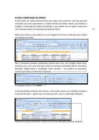 36
O EXCEL COMO BASE DE DADOS
O Excel pode ser usado exclusivamente para dados não numéricos. Uma das possíveis
utilizações para esta capacidade é a criação de bases de dados simples, que facilitam a
listagem e ordenação dos dados introduzidos e que podem até ser depois usadas para
criar mailings através da importação de dados do Word.
Neste caso criámos o que poderia ser uma listagem de nomes e endereços para realizar
um mailing mais tarde.
Não é necessária qualquer preparação especial para criar uma listagem deste tipo.
Limitámo-nos a usar uma linha para colocar os campos pretendidos (Nome, Morada1,
Morada2, Código Postal e Localidade, neste exemplo – mas podem ser quaisquer
outros) e por baixo, os elementos respetivos.
Em seguida escolha o friso Dados.
As funcionalidades possíveis são imensas, mas há pelo menos uma utilidade imediata e
muito fácil de obter – apenas com um clique do rato – que é a ordenação alfabética.
Selecione o conjunto de células e clique no ícone da ordenação crescente, de A a Z.
 