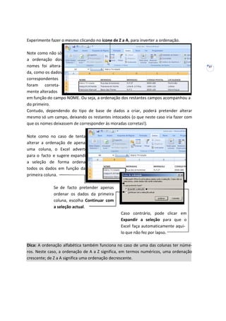 37
Experimente fazer o mesmo clicando no ícone de Z a A, para inverter a ordenação.
Note como não só
a ordenação dos
nomes foi altera-
da, como os dados
correspondentes
foram correta-
mente alterados
em função do campo NOME. Ou seja, a ordenação dos restantes campos acompanhou a
do primeiro.
Contudo, dependendo do tipo de base de dados a criar, poderá pretender alterar
mesmo só um campo, deixando os restantes intocados (o que neste caso iria fazer com
que os nomes deixassem de corresponder às moradas corretas!).
Note como no caso de tentar
alterar a ordenação de apenas
uma coluna, o Excel adverte
para o facto e sugere expandir
a seleção de forma ordenar
todos os dados em função da
primeira coluna.
Se de facto pretender apenas
ordenar os dados da primeira
coluna, escolha Continuar com
a seleção actual.
Caso contrário, pode clicar em
Expandir a seleção para que o
Excel faça automaticamente aqui-
lo que não fez por lapso.
Dica: A ordenação alfabética também funciona no caso de uma das colunas ter núme-
ros. Neste caso, a ordenação de A a Z significa, em termos numéricos, uma ordenação
crescente; de Z a A significa uma ordenação decrescente.
 
