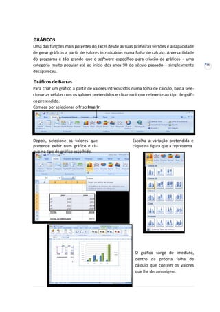 38
GRÁFICOS
Uma das funções mais potentes do Excel desde as suas primeiras versões é a capacidade
de gerar gráficos a partir de valores introduzidos numa folha de cálculo. A versatilidade
do programa é tão grande que o software específico para criação de gráficos – uma
categoria muito popular até ao inicio dos anos 90 do século passado – simplesmente
desapareceu.
Gráficos de Barras
Para criar um gráfico a partir de valores introduzidos numa folha de cálculo, basta sele-
cionar as células com os valores pretendidos e clicar no ícone referente ao tipo de gráfi-
co pretendido.
Comece por selecionar o friso Inserir.
Depois, selecione os valores que
pretende exibir num gráfico e cli-
que no tipo de gráfico escolhido.
Escolha a variação pretendida e
clique na figura que a representa
O gráfico surge de imediato,
dentro da própria folha de
cálculo que contém os valores
que lhe deram origem.
 