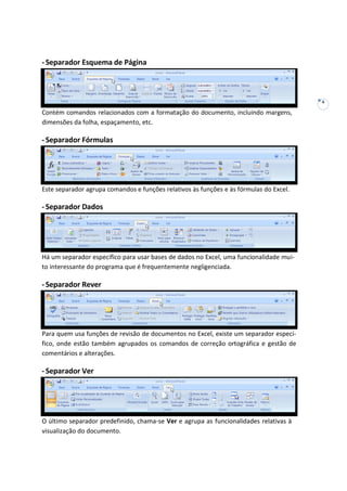 4
-Separador Esquema de Página
Contém comandos relacionados com a formatação do documento, incluindo margens,
dimensões da folha, espaçamento, etc.
-Separador Fórmulas
Este separador agrupa comandos e funções relativos às funções e às fórmulas do Excel.
-Separador Dados
Há um separador específico para usar bases de dados no Excel, uma funcionalidade mui-
to interessante do programa que é frequentemente negligenciada.
-Separador Rever
Para quem usa funções de revisão de documentos no Excel, existe um separador especí-
fico, onde estão também agrupados os comandos de correção ortográfica e gestão de
comentários e alterações.
-Separador Ver
O último separador predefinido, chama-se Ver e agrupa as funcionalidades relativas à
visualização do documento.
 