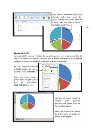 40
m
-
Como todas os elementos gráficos são
editáveis, pode clicar numa das
“fatias” e afastá-la do centro, de forma
a soltar cada uma delas e tornar o
resultado mais atrativo.
Copiar um gráfico
Uma vez satisfeito com o resultado do seu gráfico, pode movê-lo para uma folha de
cálculo separada ou até copiar o resultado para a área de transferência, o que permite
usá-lo em programas de edição de imagem ou no Word, por exemplo.
Para isso, clique no gráfico co
o botão direito do rato e
escolha a opção pretendida.
Neste caso vamos copiar o
gráfico como imagem para a
área de transferência
(clipboard) do Windows.
Isto permite copiar depois a
imagem para qualquer
aplicação que possa importar
ficheiros de imagens.
Neste caso, copiámos a imagem
do gráfico para um programa
de edição de imagem.
 