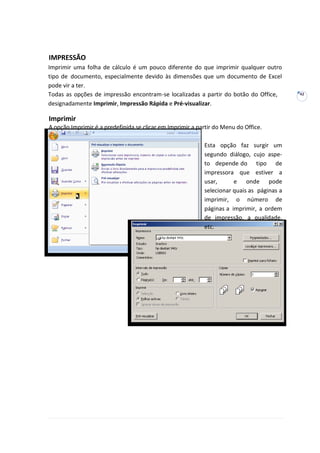 42
IMPRESSÃO
Imprimir uma folha de cálculo é um pouco diferente do que imprimir qualquer outro
tipo de documento, especialmente devido às dimensões que um documento de Excel
pode vir a ter.
Todas as opções de impressão encontram-se localizadas a partir do botão do Office,
designadamente Imprimir, Impressão Rápida e Pré-visualizar.
Imprimir
A opção Imprimir é a predefinida se clicar em Imprimir a partir do Menu do Office.
Esta opção faz surgir um
segundo diálogo, cujo aspe-
to depende do tipo de
impressora que estiver a
usar, e onde pode
selecionar quais as páginas a
imprimir, o número de
páginas a imprimir, a ordem
de impressão, a qualidade,
etc.
 