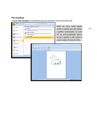 43
Pré-visualizar
A opção Pré-visualizar é a preferível para um controlo máximo da impressão.
Antes de clicar nesta opção,
tenha a certeza que não deixou
o gráfico selecionado, se assim
foi, na pré-visualização apenas
irá ver o gráfico e não todos os
outros dados da mesma folha.
 