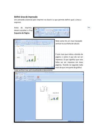 44
Definir área de impressão
Um comando essencial para imprimir no Excel é o que permite definir qual a área a
imprimir.
Antes de imprimir,
deverá escolher o friso
Esquema de Página.
Note como há um risco tracejado
vertical na sua folha de cálculo.
Pode verificar isso, pré-visualizando o documento.
É este risco que indica a divisão da
página e como é que ela vai ser
impressa. O que significa que esta
folha vai ser impressa em duas
páginas, ficando na segunda nada
mais do que uma parte do gráfico.
 