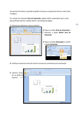 45
Isto permite-lhe alterar a posição do gráfico mais para a esquerda de forma a caber tudo
na página.
Ou, através do comando Área de Impressão, poderá definir exatamente qual a área
que pretende imprimir e depois alterar a orientação da página.
1. Comece por selecionar a área a imprimir.
2. Clique no botão Área de Impressão e
selecione a opção Definir área de
impressão.
3. Clique no botão Orientação e escolha
a opção Horizontal.
4. Verifique novamente antes de imprimir através do comando de pré-visualização.
5. Imprima clican-
do no botão de
imprimir.
 