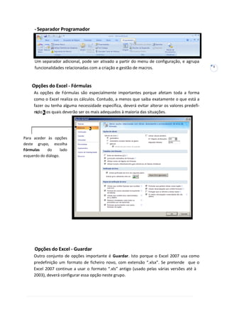 5
s,
-Separador Programador
Um separador adicional, pode ser ativado a partir do menu de configuração, e agrupa
funcionalidades relacionadas com a criação e gestão de macros.
Opções do Excel - Fórmulas
As opções de Fórmulas são especialmente importantes porque afetam toda a forma
como o Excel realiza os cálculos. Contudo, a menos que saiba exatamente o que está a
fazer ou tenha alguma necessidade específica, deverá evitar alterar os valores predefi-
nido os quais deverão ser os mais adequados à maioria das situações.
Opções do Excel - Guardar
Outro conjunto de opções importante é Guardar. Isto porque o Excel 2007 usa como
predefinição um formato de ficheiro novo, com extensão “.xlsx”. Se pretende que o
Excel 2007 continue a usar o formato “.xls” antigo (usado pelas várias versões até à
2003), deverá configurar essa opção neste grupo.
Para aceder às opções
deste grupo, escolha
Fórmulas do lado
esquerdo do diálogo.
 
