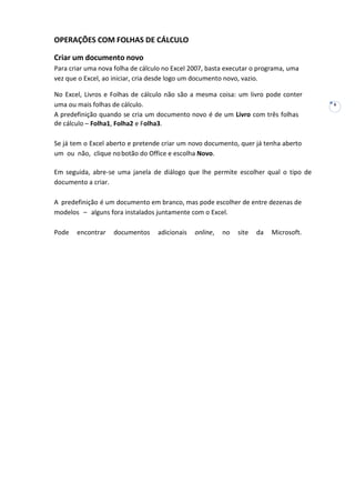 6
OPERAÇÕES COM FOLHAS DE CÁLCULO
Criar um documento novo
Para criar uma nova folha de cálculo no Excel 2007, basta executar o programa, uma
vez que o Excel, ao iniciar, cria desde logo um documento novo, vazio.
No Excel, Livros e Folhas de cálculo não são a mesma coisa: um livro pode conter
uma ou mais folhas de cálculo.
A predefinição quando se cria um documento novo é de um Livro com três folhas
de cálculo – Folha1, Folha2 e Folha3.
Se já tem o Excel aberto e pretende criar um novo documento, quer já tenha aberto
um ou não, clique nobotão do Office e escolha Novo.
Em seguida, abre-se uma janela de diálogo que lhe permite escolher qual o tipo de
documento a criar.
A predefinição é um documento em branco, mas pode escolher de entre dezenas de
modelos – alguns fora instalados juntamente com o Excel.
Pode encontrar documentos adicionais online, no site da Microsoft.
 