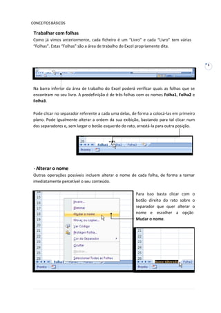 8
CONCEITOSBÁSICOS
Trabalhar com folhas
Como já vimos anteriormente, cada ficheiro é um “Livro” e cada “Livro” tem várias
“Folhas”. Estas “Folhas” são a área de trabalho do Excel propriamente dita.
Na barra inferior da área de trabalho do Excel poderá verificar quais as folhas que se
encontram no seu livro. A predefinição é de três folhas com os nomes Folha1, Folha2 e
Folha3.
Pode clicar no separador referente a cada uma delas, de forma a colocá-las em primeiro
plano. Pode igualmente alterar a ordem da sua exibição, bastando para tal clicar num
dos separadores e, sem largar o botão esquerdo do rato, arrastá-la para outra posição.
-Alterar o nome
Outras operações possíveis incluem alterar o nome de cada folha, de forma a tornar
imediatamente percetível o seu conteúdo.
Para isso basta clicar com o
botão direito do rato sobre o
separador que quer alterar o
nome e escolher a opção
Mudar o nome.
 