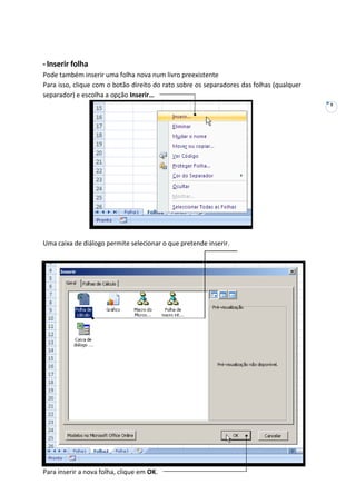 9
-Inserir folha
Pode também inserir uma folha nova num livro preexistente
Para isso, clique com o botão direito do rato sobre os separadores das folhas (qualquer
separador) e escolha a opção Inserir…
Uma caixa de diálogo permite selecionar o que pretende inserir.
Para inserir a nova folha, clique em OK.
 