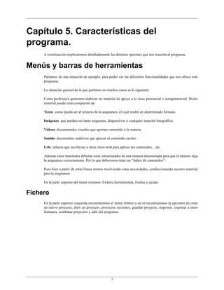 Capítulo 5. Características del
programa.
     A continuación explicaremos detalladamente las distintas opciones que nos muestra el programa.


Menús y barras de herramientas
     Partamos de una situación de ejemplo, para poder ver las diferentes funcionalidades que nos ofrece este
     programa.

     La situación general de la que partimos en muchos casos es la siguiente:

     Como profesores queremos elaborar un material de apoyo a la clase presencial o semipresencial. Dicho
     material puede estar compuesto de:

     Texto: como pueda ser el temario de la asignatura, el cual tendrá un determinado formato.

     Imágenes: que pueden ser tanto esquemas, diapositivas o cualquier material fotográfico.

     Vídeos: documentales visuales que aportan contenido a la materia.

     Sonido: documentos auditivos que apoyan el contenido escrito.

     Urls: enlaces que nos llevan a otros sitios web para aplicar los contenidos. ..etc.

     Además estos materiales deberán estar estructurados de una manera determinada para que el alumno siga
     la asignatura correctamente. Por lo que deberemos tener un "índice de contenidos".

     Pues bien a partir de estas lineas iremos resolviendo estas necesidades, confeccionando nuestro material
     para la asignatura

     En la parte superior del menú veremos: Fichero,herramientas, Estilos y ayuda.


Fichero
     En la parte superior izquierda encontraremos el menú fichero y en el encontraremos la opciones de crear
     un nuevo proyecto, abrir un proyecto, proyectos recientes, guardar proyecto, imprimir, exportar a otros
     formatos, combinar proyectos y salir del programa.




                                                    7
 
