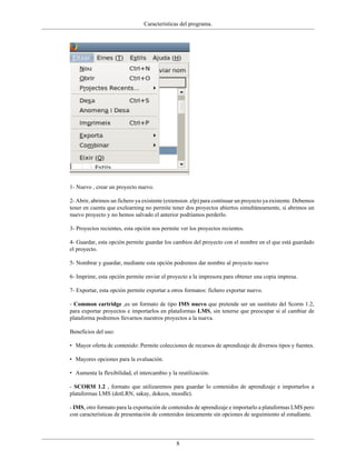Características del programa.




1- Nuevo , crear un proyecto nuevo.

2- Abrir, abrimos un fichero ya existente (extension .elp) para continuar un proyecto ya existente. Debemos
tener en cuenta que exelearning no permite tener dos proyectos abiertos simultáneamente, si abrimos un
nuevo proyecto y no hemos salvado el anterior podríamos perderlo.

3- Proyectos recientes, esta opción nos permite ver los proyectos recientes.

4- Guardar, esta opción permite guardar los cambios del proyecto con el nombre en el que está guardado
el proyecto.

5- Nombrar y guardar, mediante esta opción podremos dar nombre al proyecto nuevo

6- Imprimr, esta opción permite enviar el proyecto a la impresora para obtener una copia impresa.

7- Exportar, esta opción permite exportar a otros formatos: fichero exportar nuevo.

- Common cartridge ,es un formato de tipo IMS nuevo que pretende ser un sustituto del Scorm 1.2,
para exportar proyectos e importarlos en plataformas LMS, sin tenerse que preocupar si al cambiar de
plataforma podremos llevarnos nuestros proyectos a la nueva.

Beneficios del uso:

• Mayor oferta de contenido: Permite colecciones de recursos de aprendizaje de diversos tipos y fuentes.

• Mayores opciones para la evaluación.

• Aumenta la flexibilidad, el intercambio y la reutilización.

- SCORM 1.2 , formato que utilizaremos para guardar lo contenidos de aprendizaje e importarlos a
plataformas LMS (dotLRN, sakay, dokeos, moodle).

- IMS, otro formato para la exportación de contenidos de aprendizaje e importarlo a plataformas LMS pero
con características de presentación de contenidos únicamente sin opciones de seguimiento al estudiante.




                                              8
 