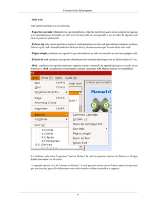 Características del programa.


- Sitio web:

Esta opción contiene a su vez dos más

- Exportar a carpeta: Mediante esta opción podremos exportar nuestro proyecto en un conjunto de páginas
web interrelacionas formando un sitio web el cual podrá ser incorporado a un servidor de páginas web
para su posterior utilización.

- Fichero zip: esta opción permite exportar el contenido como un sitio web pero además mediante un único
fichero zip el cual contendrá todos los ficheros html y demás recursos que forman dicho sitio web.

- Página simple, mediante esta opción lo que obtendremos es todo el contenido en una única página web.

- Fichero de text, mediante esta opción obtendremos el contenido del proyecto en un fichero de texto *.txt .

- iPod , mediante esta opción podremos exportar nuestro contenido de aprendizaje para ser usado en un
dispositivo iPod (actualmente solo podremos utilizar caracteres ASCII para realizar los materiales).




8- Combinar, esta tiene 2 opciones "insertar fichero" la cual nos permite insertar un fichero en el lugar
donde marcamos con el cursor.

La segunda opción es la de "extraer un fichero", la cual permite extraer en un fichero aparte los recursos
que nos interese, para ello deberemos tener seleccionados dichos contenidos a exportar.




                                               9
 