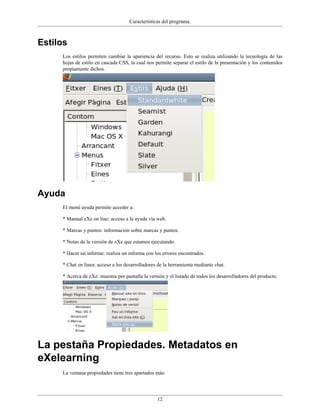 Características del programa.



Estilos
     Los estilos permiten cambiar la apariencia del recurso. Esto se realiza utilizando la tecnología de las
     hojas de estilo en cascada CSS, la cual nos permite separar el estilo de la presentación y los contenidos
     propiamente dichos.




Ayuda
     El menú ayuda permite acceder a:

     * Manual eXe on line: acceso a la ayuda vía web.

     * Marcas y puntos: información sobre marcas y puntos.

     * Notas de la versión de eXe que estamos ejecutando.

     * Hacer un informe: realiza un informa con los errores encontrados.

     * Chat en línea: acceso a los desarrolladores de la herramienta mediante chat.

     * Acerca de eXe: muestra por pantalla la versión y el listado de todos los desarrolladores del producto.




La pestaña Propiedades. Metadatos en
eXelearning
     La ventana propiedades tiene tres apartados más:




                                                  12
 