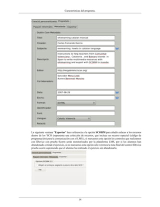 Características del programa.




La siguiente ventana "Exportar" hace referencia a la opción SCORM para añadir enlaces a los recursos
dentro de los 'SCO (representa una colección de recursos, que incluye un recurso especial (código de
programación) para la comunicación con el LMS.), si marcamos esta opción los controles que realizamos
con IDevice con prueba Scorm serán monitorizados por la plataforma LMS, por si los alumnos han
abandonado a mitad el ejercicio, si no marcamos esta opción sólo veremos la nota final del control IDevice
prueba scorm suponiendo que el alumno ha realizado el ejercicio sin abandonarlo.




                                             14
 