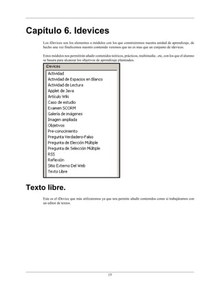 Capítulo 6. Idevices
     Los iDevices son los elementos o módulos con los que construiremos nuestra unidad de aprendizaje, de
     hecho una vez finalicemos nuestro contenido veremos que no es mas que un conjunto de idevices.

     Estos módulos nos permitirán añadir contenidos teóricos, prácticos, multimedia ..etc, con los que el alumno
     se basara para alcanzar los objetivos de aprendizaje planteados.




Texto libre.
     Este es el iDevice que más utilizaremos ya que nos permite añadir contenidos como si trabajáramos con
     un editor de textos.




                                                   15
 
