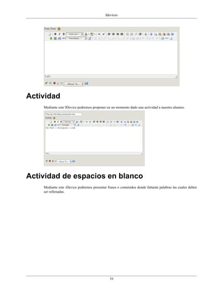 Idevices




Actividad
    Mediante este IDevice podremos proponer en un momento dado una actividad a nuestro alumno.




Actividad de espacios en blanco
    Mediante este iDevice podremos presentar frases o contenidos donde faltarán palabras las cuales deben
    ser rellenadas.




                                               16
 