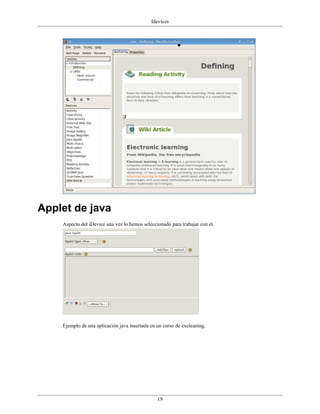 Idevices




Applet de java
    Aspecto del iDevice una vez lo hemos seleccionado para trabajar con el.




    Ejemplo de una aplicación java insertada en un curso de exeleaning.




                                                19
 
