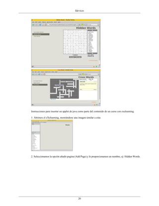Idevices




Instrucciones para insertar un applet de java como parte del contenido de un curso con exelearning.

1. Abrimos el eXelearning, mostrándose una imagen similar a esta:




2. Seleccionamos la opción añadir pagina (Add Page) y le proporcionamos un nombre, ej: Hidden Words.




                                             20
 