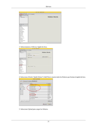 Idevices




3. Seleccionamos el iDevice Applet de Java.




4. Seleccione el botón "añadir fichero" (Add Files) e inserte todos los ficheros que forman el applet de Java.




5. Selecciona Upload para cargar los ficheros.




                                               21
 