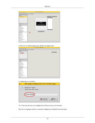 Idevices




8. Haz clic en Añadir página para añadir una página más.




9. Añadiremos un nombre.




10. Y haz clic de nuevo en el applet Java iDevice como en el 3er paso.

Haz clic en Agregar archivos a insertar el applet java EclipseCrossword clase.




                                             23
 