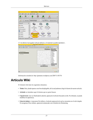 Idevices




    17. Se abrirá el navegador web por defecto y el material se podrá reproducir..




    Información extraída de: http://jpratama.wordpress.com/2007/11/05/78/


Artículo Wiki
    El Artículo wiki tiene los siguientes elementos:

    • Título. Sitio, donde aparece una lista desplegable, de la cual podemos elegir la fuente de nuestro artículo.

    • Artículo: se introduce aquí el término que se quiere buscar.

    • Caja de texto: una vez finalizada la edición, aparecerá el artículo buscado en ella. No obstante, se puede
      modificar la apariencia.

    • Lista de énfasis: si marcamos No énfasis, el artículo aparecerá tal cual se encuentra en el wiki elegido.
      Si escogemos Poco énfasis, aparecerá enmarcado con el diseño de eXelearning.




                                                   27
 