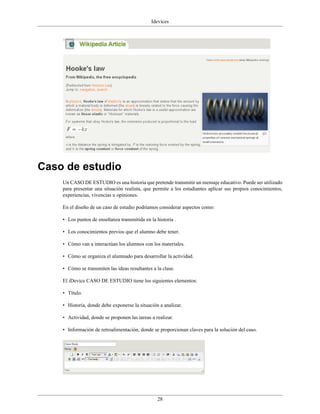 Idevices




Caso de estudio
    Un CASO DE ESTUDIO es una historia que pretende transmitir un mensaje educativo. Puede ser utilizado
    para presentar una situación realista, que permite a los estudiantes aplicar sus propios conocimientos,
    experiencias, vivencias u opiniones.

    En el diseño de un caso de estudio podríamos considerar aspectos como:

    • Los puntos de enseñanza transmitida en la historia .

    • Los conocimientos previos que el alumno debe tener.

    • Cómo van a interactúan los alumnos con los materiales.

    • Cómo se organiza el alumnado para desarrollar la actividad.

    • Cómo se transmiten las ideas resultantes a la clase.

    El iDevice CASO DE ESTUDIO tiene los siguientes elementos:

    • Título.

    • Historia, donde debe exponerse la situación a analizar.

    • Actividad, donde se proponen las tareas a realizar.

    • Información de retroalimentación, donde se proporcionan claves para la solución del caso.




                                                 28
 