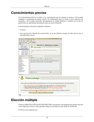 Idevices



Conocimientos previos
    Con Conocimientos Previos se refiere a los conocimientos que los alumnos ya tienen, a fin de poder
    completar el aprendizaje de manera efectiva. Es fundamental tener en cuenta el nivel cognitivo del
    alumnado, a fin de poder desarrollar adecuadamente la Unidad Didáctica, y también con la idea de
    garantizarnos un aprendizaje adecuado por parte de nuestro alumnado.

    Esta herramienta consta de los siguientes elementos:

    • Un título.

    • Una caja de texto, llamada pre-conocimiento, en la que debemos recoger las ideas previas que el
      alumnado debe conocer.




Elección múltiple
    El iDevice PREGUNTA DE SELECCIÓN MÚLTIPLE nos permite crear preguntas que pueden tener dos
    o más respuestas correctas. Estas respuestas deben ser marcadas con una casilla de verificación.

    El iDevice está compuesto por:




                                                29
 