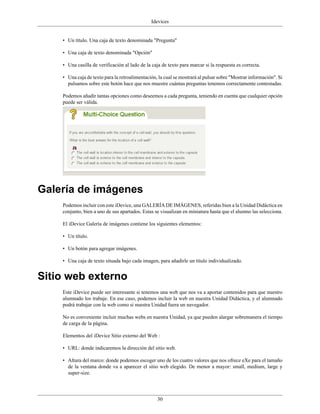 Idevices


    • Un título. Una caja de texto denominada "Pregunta"

    • Una caja de texto denominada "Opción"

    • Una casilla de verificación al lado de la caja de texto para marcar si la respuesta es correcta.

    • Una caja de texto para la retroalimentación, la cual se mostrará al pulsar sobre "Mostrar información". Si
      pulsamos sobre este botón hace que nos muestre cuántas preguntas tenemos correctamente contestadas.

    Podemos añadir tantas opciones como deseemos a cada pregunta, teniendo en cuenta que cualquier opción
    puede ser válida.




Galería de imágenes
    Podemos incluir con este iDevice, una GALERÍA DE IMÁGENES, referidas bien a la Unidad Didáctica en
    conjunto, bien a uno de sus apartados. Estas se visualizan en miniatura hasta que el alumno las selecciona.

    El iDevice Galería de imágenes contiene los siguientes elementos:

    • Un título.

    • Un botón para agregar imágenes.

    • Una caja de texto situada bajo cada imagen, para añadirle un título individualizado.


Sitio web externo
    Este iDevice puede ser interesante si tenemos una web que nos va a aportar contenidos para que nuestro
    alumnado los trabaje. En ese caso, podemos incluir la web en nuestra Unidad Didáctica, y el alumnado
    podrá trabajar con la web como si nuestra Unidad fuera un navegador.

    No es conveniente incluir muchas webs en nuestra Unidad, ya que pueden alargar sobremanera el tiempo
    de carga de la página.

    Elementos del iDevice Sitio externo del Web :

    • URL: donde indicaremos la dirección del sitio web.

    • Altura del marco: donde podemos escoger uno de los cuatro valores que nos ofrece eXe para el tamaño
      de la ventana donde va a aparecer el sitio web elegido. De menor a mayor: small, medium, large y
      super-size.




                                                  30
 