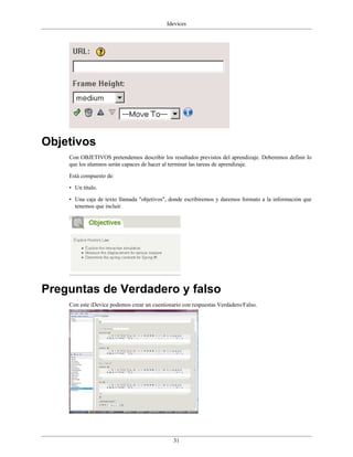 Idevices




Objetivos
    Con OBJETIVOS pretendemos describir los resultados previstos del aprendizaje. Deberemos definir lo
    que los alumnos serán capaces de hacer al terminar las tareas de aprendizaje.

    Está compuesto de:

    • Un título.

    • Una caja de texto llamada "objetivos", donde escribiremos y daremos formato a la información que
      tenemos que incluir.




Preguntas de Verdadero y falso
    Con este iDevice podemos crear un cuestionario con respuestas Verdadero/Falso.




                                               31
 