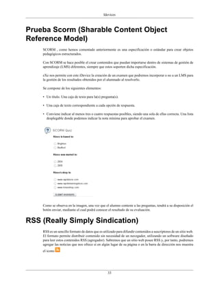 Idevices



Prueba Scorm (Sharable Content Object
Reference Model)
    SCORM , como hemos comentado anteriormente es una especificación o estándar para crear objetos
    pedagógicos estructurados.

    Con SCORM se hace posible el crear contenidos que puedan importarse dentro de sistemas de gestión de
    aprendizaje (LMS) diferentes, siempre que estos soporten dicha especificación.

    eXe nos permite con este iDevice la creación de un examen que podremos incorporar o no a un LMS para
    la gestión de los resultados obtenidos por el alumnado al resolverlo.

    Se compone de los siguientes elementos:

    • Un título. Una caja de texto para la(s) pregunta(s).

    • Una caja de texto correspondiente a cada opción de respuesta.

    • Conviene indicar al menos tres o cuatro respuestas posibles, siendo una sola de ellas correcta. Una lista
      desplegable donde podemos indicar la nota mínima para aprobar el examen.




    Como se observa en la imagen, una vez que el alumno conteste a las preguntas, tendrá a su disposición el
    botón enviar, mediante el cual podrá conocer el resultado de su evaluación.


RSS (Really Simply Sindication)
    RSS es un sencillo formato de datos que es utilizado para difundir contenidos a suscriptores de un sitio web.
    El formato permite distribuir contenido sin necesidad de un navegador, utilizando un software diseñado
    para leer estos contenidos RSS (agregador). Sabremos que un sitio web posee RSS y, por tanto, podremos
    agregar las noticias que nos ofrece si en algún lugar de su página o en la barra de dirección nos muestra
    el icono




                                                  33
 