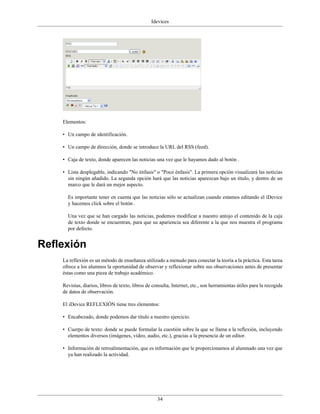 Idevices




    Elementos:

    • Un campo de identificación.

    • Un campo de dirección, donde se introduce la URL del RSS (feed).

    • Caja de texto, donde aparecen las noticias una vez que le hayamos dado al botón .

    • Lista desplegable, indicando "No énfasis" o "Poco énfasis". La primera opción visualizará las noticias
      sin ningún añadido. La segunda opción hará que las noticias aparezcan bajo un título, y dentro de un
      marco que le dará un mejor aspecto.

      Es importante tener en cuenta que las noticias sólo se actualizan cuando estamos editando el iDevice
      y hacemos click sobre el botón .

      Una vez que se han cargado las noticias, podemos modificar a nuestro antojo el contenido de la caja
      de texto donde se encuentran, para que su apariencia sea diferente a la que nos muestra el programa
      por defecto.


Reflexión
    La reflexión es un método de enseñanza utilizado a menudo para conectar la teoría a la práctica. Esta tarea
    ofrece a los alumnos la oportunidad de observar y reflexionar sobre sus observaciones antes de presentar
    éstas como una pieza de trabajo académico.

    Revistas, diarios, libros de texto, libros de consulta, Internet, etc., son herramientas útiles para la recogida
    de datos de observación.

    El iDevice REFLEXIÓN tiene tres elementos:

    • Encabezado, donde podemos dar título a nuestro ejercicio.

    • Cuerpo de texto: donde se puede formular la cuestión sobre la que se llama a la reflexión, incluyendo
      elementos diversos (imágenes, vídeo, audio, etc.), gracias a la presencia de un editor.

    • Información de retroalimentación, que es información que le proporcionamos al alumnado una vez que
      ya han realizado la actividad.




                                                    34
 