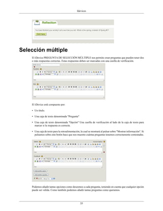 Idevices




Selección múltiple
    El iDevice PREGUNTA DE SELECCIÓN MÚLTIPLE nos permite crear preguntas que pueden tener dos
    o más respuestas correctas. Estas respuestas deben ser marcadas con una casilla de verificación.




    El iDevice está compuesto por:

    • Un título.

    • Una caja de texto denominada "Pregunta"

    • Una caja de texto denominada "Opción" Una casilla de verificación al lado de la caja de texto para
      marcar si la respuesta es correcta.

    • Una caja de texto para la retroalimentación, la cual se mostrará al pulsar sobre "Mostrar información". Si
      pulsamos sobre este botón hace que nos muestre cuántas preguntas tenemos correctamente contestadas.




    Podemos añadir tantas opciones como deseemos a cada pregunta, teniendo en cuenta que cualquier opción
    puede ser válida. Como también podemos añadir tantas preguntas como queramos.




                                                  35
 