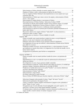 Elaboración de contenidos
                                              con eXelearning.

             Seleccionamos el fichero ubicado en nuestro equipo local. ........................................ 50
             Elegimos el fichero a subir y seleccionamos la opción de subir fichero. ....................... 51
             Una vez cargado el fichero htmlzip lo descomprimiremos en una carpeta nueva que
             crearemos para ello. .......................................................................................... 51
             Seleccionaremos el fichero que vamos a mover de carpeta y seleccionamos el botón
             mover a otra carpeta. ......................................................................................... 52
             Seleccionamos la carpeta destino y moveremos el fichero. ........................................ 52
             Descomprimiremos el fichero htmlzip . Selecciona el enlace UNZIP. .......................... 52
             Activaremos la edición seleccionando el botón Activar edición. Iremos a la unidad
             correspondiente y añadiremos el recurso Enlaza un fichero o sitio Web. ...................... 53
             Daremos nombre o título al recurso o unidad que estemos generando y
             seleccionaremos la opción de examinar para localizarlos pulsando finalmente en el
             botón subir fichero. ........................................................................................... 53
             Buscaremos dentro de la carpeta el fichero "index.html", lo seleccionaremos y
             pulsaremos sobre el enlace "elegir". ..................................................................... 54
             Con estos pasos ya tenemos el recurso añadido al moodle. ........................................ 54
     Importar IMS ........................................................................................................... 54
             Entrar en moodle como usuario profesor creador de cursos o con privilegios de
             edición, en este caso lo haremos como administrador. .............................................. 54
             Podremos seleccionar el idioma en que queramos utilizar la plataforma. ...................... 55
             Nos dirigiremos al curso que nos interese y seleccionaremos el botón activar Edición
             para editar los recursos ...................................................................................... 55
             Pondremos nombre al recurso, una descripción breve, y seleccionaremos el recurso
             que tendremos en nuestro disco duro y lo colgaremos en el servidor de moodle si no lo
             hemos hecho todavía. ........................................................................................ 56
             Escogeremos los parámetros para facilitar su manipulación. ...................................... 57
     .............................................................................................................................. 57
     Importar SCORM 1.2 ................................................................................................ 57
             Entrar en moodle como un usuario profesor creador de cursos o con permisos de
             edición. ........................................................................................................... 57
             Dependiendo de si está o no traducida la parte de administración utilizaremos el
             idioma por defecto. ........................................................................................... 58
             Nos dirigiremos al curso al que queramos añadir contenidos. .................................... 58
             Seleccionaremos el botón de "Activar edición" para editar los recursos y la unidad que
             queramos trabajar, finalmente añadiremos la actividad SCORM. ................................ 59
             Pondremos el nombre del recurso en la casilla "Nombre" y en resumen añadiremos
             una breve descripción del contenido. .................................................................... 60
             Seleccionaremos el botón "subir fichero". .............................................................. 60
             Seleccionaremos colgar fichero. ........................................................................... 61
             Por último selecciona el botón Navegar. ............................................................... 61
             Busca el fichero SCORM (Zip) que necesites importar y selecciona el botón "colgar".
             ....................................................................................................................... 62
             Selecciona el paquete seleccionando el enlace "elegir" del menú "Acción". .................. 62
             Selecciona los parámetros del paquete Scorm: ........................................................ 62
             Vamos a visualizar si hemos cargado correctamente el paquete scorm, pulsando el
             botón "Entrar el curso" scorm. ............................................................................ 64
             Navegaremos por el scorm abriendo el menú deplegable en la parte superior, si te
             equivocas y no haces con el menú lateral perderás la pantalla. ................................... 64
             Un alumno entra y realiza las actividades y nosotros miraremos la calificación que
             asigna moodle a nuestro alumno al realizar el paquete scorm. .................................... 65
10. Enlaces de interés. ....................................................................................................... 67




                                                          iv
 