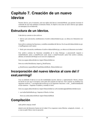 Capítulo 7. Creación de un nuevo
idevice
    Nuestro idevice, por el momento, será una réplica del idevice externalurlblock, que permite incrustar el
    contenido de una web mediante el elemento iframe. El objetivo sera crear un nuevo idevice que capture
    un namespace de un Dokuwiki.


Estructura de un idevice.
    Cada idevice consiste en dos archivos:

    • idevice: por convención, nombraremos el archivo dokuwikiidevice.py y se ubica en el directorio exe/
      engine.

    Este archivo contienes las funciones y variables extendidas del idevice. En el caso del dokuwikiidevice.py:
    o loadPagename (self, name)

    • block: por convención, nombramos el archivo dokuwikiblock.py y se ubica en el directorio exe/webui/.

    Este archivo contiene las funciones extendidas de la clase block.py: o process(self, request) o
    renderEdit(self, style) o renderPreview (self, style) o renderView(self, style) Este archivo contiene,
    además, la inclusión del bloque en el core de la ampliación:

    from exe.engine.dokuwikiidevice import DokuwikiIdevice

    from exe.webui.blockfactory import g_blockFactory

    g_blockFactory.registerBlockType(DokuwikiBlock, DokuwikiIdevice)


Incorporación del nuevo idevice al core del //
exeLearning//
    Una vez definido el idevice en sus dos modalidades (acción -idevice- y representación -block-), hemos
    de decirle al core que lo incorpore como parte del conjunto de idevices. Esto consiste en modificar los
    siguientes archivos: * exe/engine/idevicestore.py en la siguientes funciones: o def __loadExtended(self)
    en dos maneras: + Importar el módulo y extender el store:

    from exe.engine.dokuwikiidevice import DokuwikiIdevice self.extended.append(DokuwikiIdevice())

    • exe/webui/builtinblocks.py: Importar el block a la lista:

      from exe.webui.dokuwikiblock import DokuwikiBlock


Compilación
    sudo python setup.py install

    desde la raíz del directorio fuente (en la Linkat 2.0 se requieren varias librerías -setuptools, twisted, …-)
    y crear un path Ahora viene la ejecución



                                                  38
 