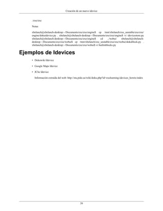 Creación de un nuevo idevice


    ./exe/exe

    Notas

    xbelanch@xbelanch-desktop:~/Documents/exe/exe/engine$ cp /mnt/xbelanch/exe_unstable/exe/exe/
    engine/dokuidevice.py . xbelanch@xbelanch-desktop:~/Documents/exe/exe/engine$ vi idevicestore.py
    xbelanch@xbelanch-desktop:~/Documents/exe/exe/engine$    cd      ../webui/  xbelanch@xbelanch-
    desktop:~/Documents/exe/exe/webui$ cp /mnt/xbelanch/exe_unstable/exe/exe/webui/dokublock.py .
    xbelanch@xbelanch-desktop:~/Documents/exe/exe/webui$ vi builtinblocks.py


Ejemplos de Idevices
    • Dokuwiki Idevice

    • Google Maps Idevice

    • JClic Idevice

      Información extraída del web: http://stu.pido.us/wiki/doku.php?id=exelearning:idevices_howto:index




                                               39
 