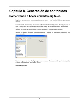 Capítulo 8. Generación de contenidos
Comenzando a hacer unidades digitales.
    Lo primero que necesitamos es tener clara la estructura que va a tener la unidad didáctica que vayamos
    a realizar.

    Esta estructura la encontraremos en la sección de "Contorno" y desde allí podremos añadir paginas con su
    título y los apartados del propio tema, en definitiva se trata de la elaboración del índice de contenidos.

    Mediante los botones de Agregar pagina, Eliminar, y renombrar elaboraremos dicho índice.

    Mediante los botones de flechas podremos subir/bajar, e indentar los apartados y subapartados que
    vayamos creando.




    Una vez tengamos el arbol desplegado podremos comenzar añadirle contenido apoyándonos en los
    iDevices, trabajando desde la sección de edición.

    Pestaña Propiedades




                                                 40
 