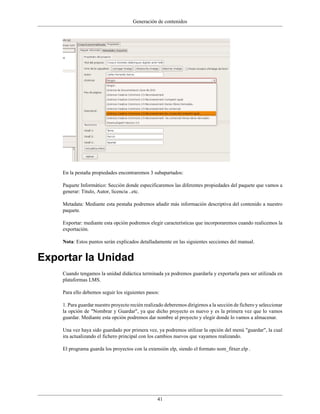 Generación de contenidos




    En la pestaña propiedades encontraremos 3 subapartados:

    Paquete Informático: Sección donde especificaremos las diferentes propiedades del paquete que vamos a
    generar: Titulo, Autor, licencia ..etc.

    Metadata: Mediante esta pestaña podremos añadir más información descriptiva del contenido a nuestro
    paquete.

    Exportar: mediante esta opción podremos elegir características que incorporaremos cuando realicemos la
    exportación.

    Nota: Estos puntos serán explicados detalladamente en las siguientes secciones del manual.


Exportar la Unidad
    Cuando tengamos la unidad didáctica terminada ya podremos guardarla y exportarla para ser utilizada en
    plataformas LMS.

    Para ello debemos seguir los siguientes pasos:

    1. Para guardar nuestro proyecto recién realizado deberemos dirigirnos a la sección de fichero y seleccionar
    la opción de "Nombrar y Guardar", ya que dicho proyecto es nuevo y es la primera vez que lo vamos
    guardar. Mediante esta opción podremos dar nombre al proyecto y elegir donde lo vamos a almacenar.

    Una vez haya sido guardado por primera vez, ya podremos utilizar la opción del menú "guardar", la cual
    ira actualizando el fichero principal con los cambios nuevos que vayamos realizando.

    El programa guarda los proyectos con la extensión elp, siendo el formato nom_fitxer.elp .




                                                  41
 