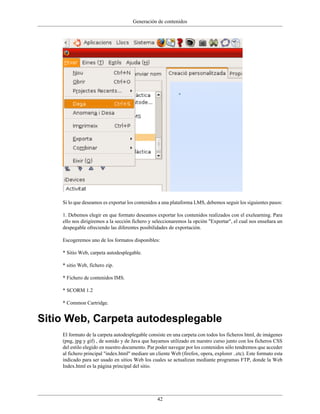 Generación de contenidos




    Si lo que deseamos es exportar los contenidos a una plataforma LMS, debemos seguir los siguientes pasos:

    1. Debemos elegir en que formato deseamos exportar los contenidos realizados con el exelearning. Para
    ello nos dirigiremos a la sección fichero y seleccionaremos la opción "Exportar", el cual nos enseñara un
    despegable ofreciendo las diferentes posibilidades de exportación.

    Escogeremos uno de los formatos disponibles:

    * Sitio Web, carpeta autodesplegable.

    * sitio Web, fichero zip.

    * Fichero de contenidos IMS.

    * SCORM 1.2

    * Common Cartridge.


Sitio Web, Carpeta autodesplegable
    El formato de la carpeta autodesplegable consiste en una carpeta con todos los ficheros html, de imágenes
    (png, jpg y gif) , de sonido y de Java que hayamos utilizado en nuestro curso junto con los ficheros CSS
    del estilo elegido en nuestro documento. Par poder navegar por los contenidos sólo tendremos que acceder
    al fichero principal "index.html" mediare un cliente Web (firefox, opera, explorer ..etc). Este formato esta
    indicado para ser usado en sitios Web los cuales se actualizan mediante programas FTP, donde la Web
    Index.html es la página principal del sitio.




                                                  42
 