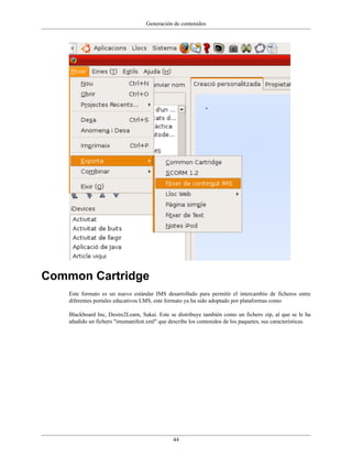 Generación de contenidos




Common Cartridge
    Este formato es un nuevo estándar IMS desarrollado para permitir el intercambio de ficheros entre
    diferentes portales educativos LMS, este formato ya ha sido adoptado por plataformas como

    Blackboard Inc, Desire2Learn, Sakai. Este se distribuye también como un fichero zip, al que se le ha
    añadido un fichero "imsmanifest.xml" que describe los contenidos de los paquetes, sus características.




                                               44
 