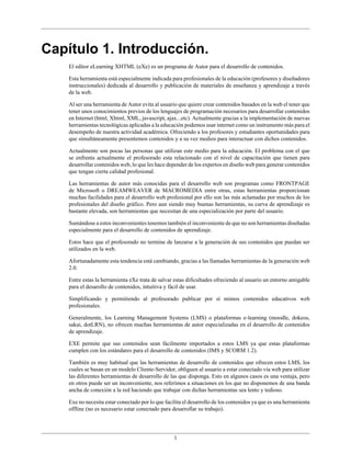 Capítulo 1. Introducción.
    El editor eLearning XHTML (eXe) es un programa de Autor para el desarrollo de contenidos.

    Esta herramienta está especialmente indicada para profesionales de la educación (profesores y diseñadores
    instruccionales) dedicada al desarrollo y publicación de materiales de enseñanza y aprendizaje a través
    de la web.

    Al ser una herramienta de Autor evita al usuario que quiere crear contenidos basados en la web el tener que
    tener unos conocimientos previos de los lenguajes de programación necesarios para desarrollar contenidos
    en Internet (html, Xhtml, XML, javascript, ajax...etc). Actualmente gracias a la implementación de nuevas
    herramientas tecnológicas aplicadas a la educación podemos usar internet como un instrumento más para el
    desempeño de nuestra actividad académica. Ofreciendo a los profesores y estudiantes oportunidades para
    que simultáneamente presentemos contenidos y a su vez medios para interactuar con dichos contenidos.

    Actualmente son pocas las personas que utilizan este medio para la educación. El problema con el que
    se enfrenta actualmente el profesorado esta relacionado con el nivel de capacitación que tienen para
    desarrollar contenidos web, lo que les hace depender de los expertos en diseño web para generar contenidos
    que tengan cierta calidad profesional.

    Las herramientas de autor más conocidas para el desarrollo web son programas como FRONTPAGE
    de Microsoft o DREAMWEAVER de MACROMEDIA entre otras, estas herramientas proporcionan
    muchas facilidades para el desarrollo web profesional por ello son las más aclamadas por muchos de los
    profesionales del diseño gráfico. Pero aun siendo muy buenas herramientas, su curva de aprendizaje es
    bastante elevada, son herramientas que necesitan de una especialización por parte del usuario.

    Sumándose a estos inconvenientes tenemos también el inconveniente de que no son herramientas diseñadas
    especialmente para el desarrollo de contenidos de aprendizaje.

    Estos hace que el profesorado no termine de lanzarse a la generación de sus contenidos que puedan ser
    utilizados en la web.

    Afortunadamente esta tendencia está cambiando, gracias a las llamadas herramientas de la generación web
    2.0.

    Entre estas la herramienta eXe trata de salvar estas dificultades ofreciendo al usuario un entorno amigable
    para el desarollo de contenidos, intuitiva y fácil de usar.

    Simplificando y permitiendo al profesorado publicar por sí mimos contenidos educativos web
    profesionales.

    Generalmente, los Learning Management Systems (LMS) o plataformas e-learning (moodle, dokeos,
    sakai, dotLRN), no ofrecen muchas herramientas de autor especializadas en el desarrollo de contenidos
    de aprendizaje.

    EXE permite que sus contenidos sean fácilmente importados a estos LMS ya que estas plataformas
    cumplen con los estándares para el desarrollo de contenidos (IMS y SCORM 1.2).

    También es muy habitual que las herramientas de desarrollo de contenidos que ofrecen estos LMS, los
    cuales se basan en un modelo Cliente-Servidor, obliguen al usuario a estar conectado vía web para utilizar
    las diferentes herramientas de desarrollo de las que disponga. Esto en algunos casos es una ventaja, pero
    en otros puede ser un inconveniente, nos referimos a situaciones en los que no disponemos de una banda
    ancha de conexión a la red haciendo que trabajar con dichas herramientas sea lento y tedioso.

    Exe no necesita estar conectado por lo que facilita el desarrollo de los contenidos ya que es una herramienta
    offline (no es necesario estar conectado para desarrollar su trabajo).




                                                   1
 