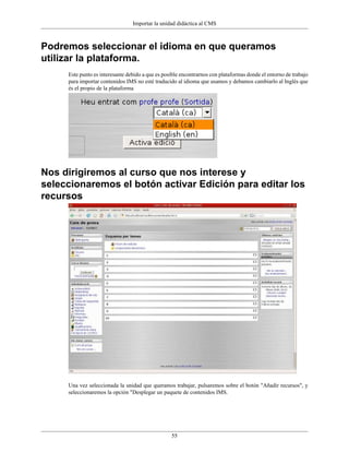 Importar la unidad didáctica al CMS



Podremos seleccionar el idioma en que queramos
utilizar la plataforma.
     Este punto es interesante debido a que es posible encontrarnos con plataformas donde el entorno de trabajo
     para importar contenidos IMS no esté traducido al idioma que usamos y debamos cambiarlo al Inglés que
     és el propio de la plataforma




Nos dirigiremos al curso que nos interese y
seleccionaremos el botón activar Edición para editar los
recursos




     Una vez seleccionada la unidad que queramos trabajar, pulsaremos sobre el botón "Añadir recursos", y
     seleccionaremos la opción "Desplegar un paquete de contenidos IMS.




                                                  55
 