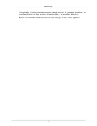 Introducción.


Utilizando eXe, los profesores pueden desarrollar cualquier estructura de contenidos, ajustándose a las
necesidades del colectivo al que se ofrecen dichos contenidos y a las necesidades del profesor.

Además estos contenidos serán fácilmente actualizables por lo que facilitará la tarea al profesor.




                                              2
 