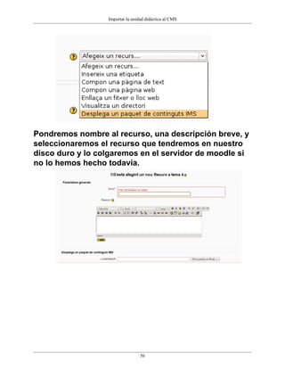 Importar la unidad didáctica al CMS




Pondremos nombre al recurso, una descripción breve, y
seleccionaremos el recurso que tendremos en nuestro
disco duro y lo colgaremos en el servidor de moodle si
no lo hemos hecho todavía.




                                  56
 