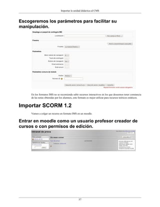 Importar la unidad didáctica al CMS



Escogeremos los parámetros para facilitar su
manipulación.




     En los formatos IMS no se recomienda subir recursos interactivos en los que deseemos tener constancia
     de las notas obtenidas por los alumnos, este formato es mejor utilizar para recursos teóricos estáticos.


Importar SCORM 1.2
     Vamos a colgar un recurso en formato IMS en un moodle.


Entrar en moodle como un usuario profesor creador de
cursos o con permisos de edición.




                                                 57
 