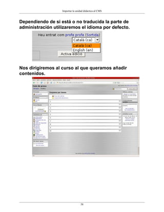 Importar la unidad didáctica al CMS



Dependiendo de si está o no traducida la parte de
administración utilizaremos el idioma por defecto.




Nos dirigiremos al curso al que queramos añadir
contenidos.




                                   58
 