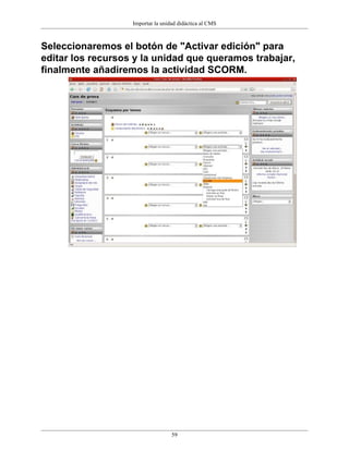 Importar la unidad didáctica al CMS



Seleccionaremos el botón de "Activar edición" para
editar los recursos y la unidad que queramos trabajar,
finalmente añadiremos la actividad SCORM.




                                   59
 