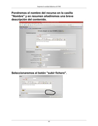 Importar la unidad didáctica al CMS



Pondremos el nombre del recurso en la casilla
"Nombre" y en resumen añadiremos una breve
descripción del contenido.




Seleccionaremos el botón "subir fichero".




                                   60
 