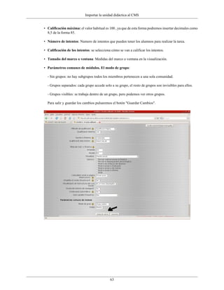 Importar la unidad didáctica al CMS


• Calificación máxima: el valor habitual es 100 , ya que de esta forma podremos insertar decimales como
  8,5 de la forma 85.

• Número de intentos: Numero de intentos que pueden tener los alumnos para realizar la tarea.

• Calificación de los intentos: se selecciona cómo se van a calificar los intentos.

• Tamaño del marco o ventana: Medidas del marco o ventana en la visualización.

• Parámetros comunes de módulos. El modo de grupo:

  - Sin grupos: no hay subgrupos todos los miembros pertenecen a una sola comunidad.

  - Grupos separados: cada grupo accede solo a su grupo, el resto de grupos son invisibles para ellos.

  - Grupos visibles: se trabaja dentro de un grupo, pero podemos ver otros grupos.

  Para salir y guardar los cambios pulsaremos el botón "Guardar Cambios".




                                             63
 