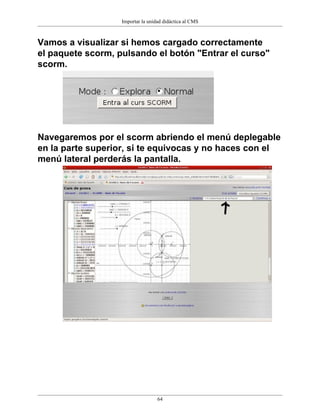 Importar la unidad didáctica al CMS



Vamos a visualizar si hemos cargado correctamente
el paquete scorm, pulsando el botón "Entrar el curso"
scorm.




Navegaremos por el scorm abriendo el menú deplegable
en la parte superior, si te equivocas y no haces con el
menú lateral perderás la pantalla.




                                   64
 